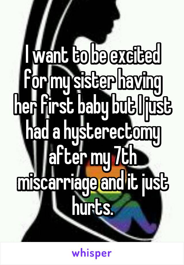 I want to be excited for my sister having her first baby but I just had a hysterectomy after my 7th miscarriage and it just hurts.