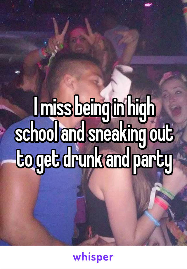 I miss being in high school and sneaking out to get drunk and party