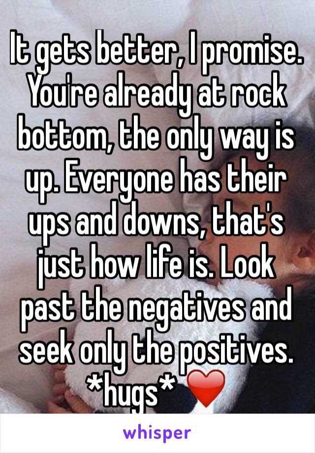It gets better, I promise. You're already at rock bottom, the only way is up. Everyone has their ups and downs, that's just how life is. Look past the negatives and seek only the positives. *hugs* ❤️