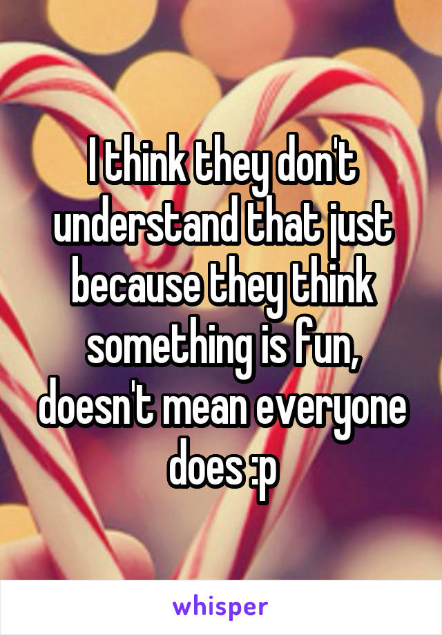 I think they don't understand that just because they think something is fun, doesn't mean everyone does :p