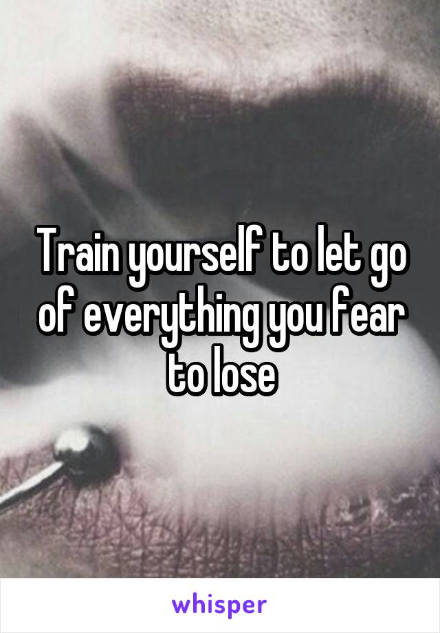 Train yourself to let go of everything you fear to lose