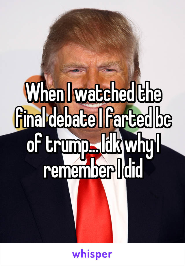 When I watched the final debate I farted bc of trump... Idk why I remember I did