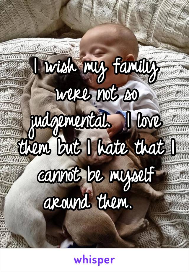 I wish my family were not so judgemental.  I love them but I hate that I cannot be myself around them.  