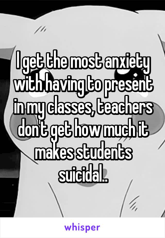 I get the most anxiety with having to present in my classes, teachers don't get how much it makes students suicidal..