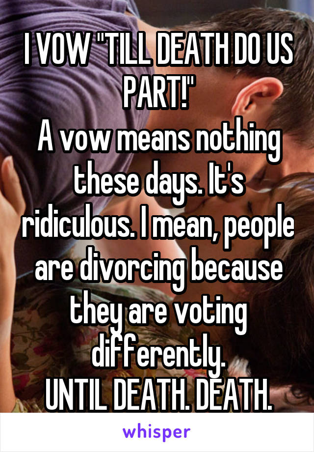 I VOW "TILL DEATH DO US PART!"
A vow means nothing these days. It's ridiculous. I mean, people are divorcing because they are voting differently.
UNTIL DEATH. DEATH.