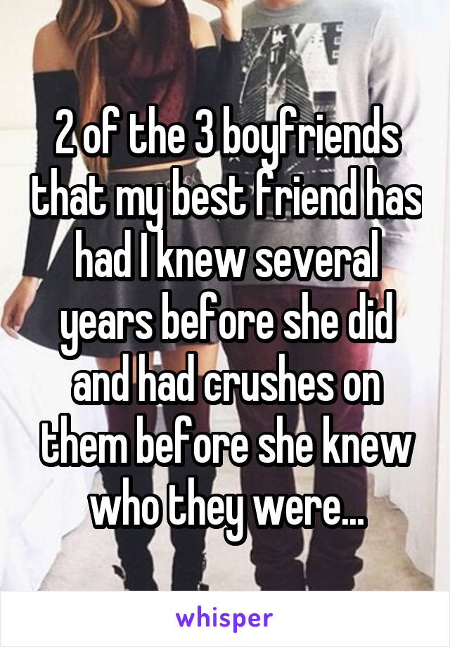 2 of the 3 boyfriends that my best friend has had I knew several years before she did and had crushes on them before she knew who they were...