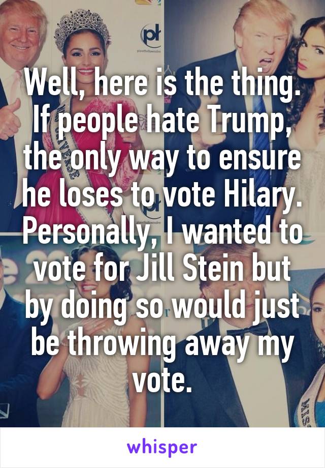 Well, here is the thing. If people hate Trump, the only way to ensure he loses to vote Hilary. Personally, I wanted to vote for Jill Stein but by doing so would just be throwing away my vote.