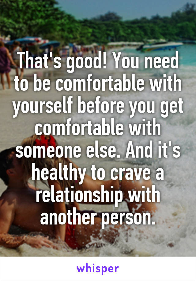 That's good! You need to be comfortable with yourself before you get comfortable with someone else. And it's healthy to crave a relationship with another person.