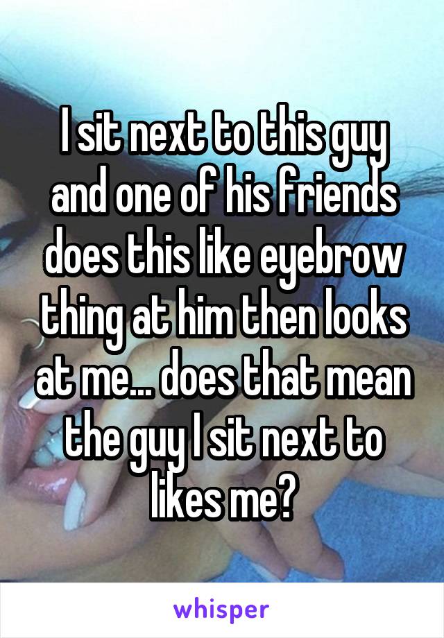 I sit next to this guy and one of his friends does this like eyebrow thing at him then looks at me... does that mean the guy I sit next to likes me?
