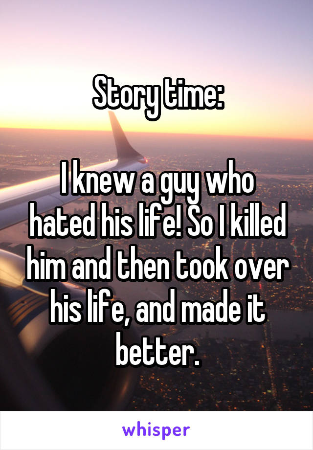 Story time:

I knew a guy who hated his life! So I killed him and then took over his life, and made it better.