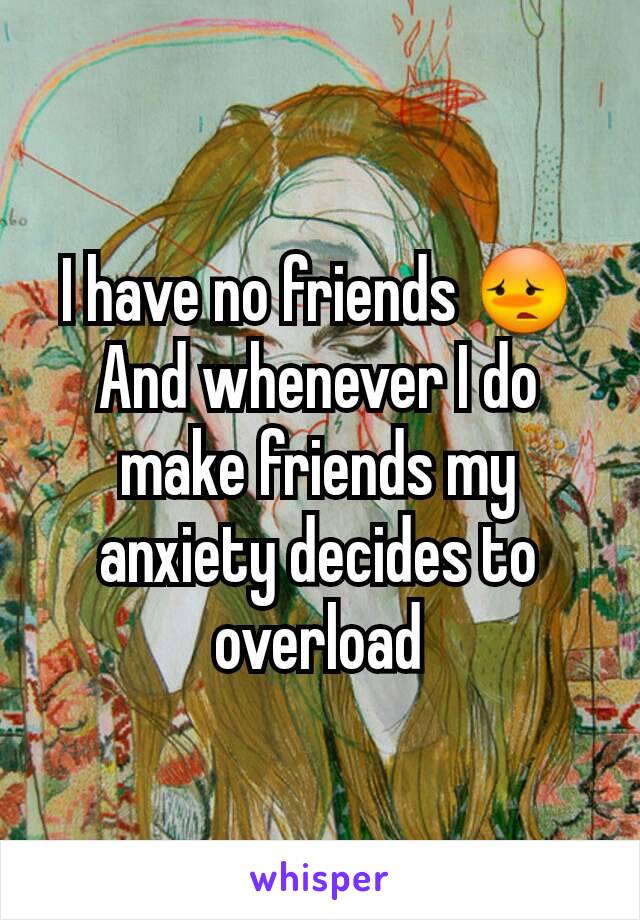 I have no friends 😳
And whenever I do make friends my anxiety decides to overload