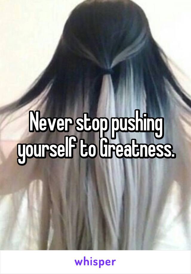 Never stop pushing yourself to Greatness.