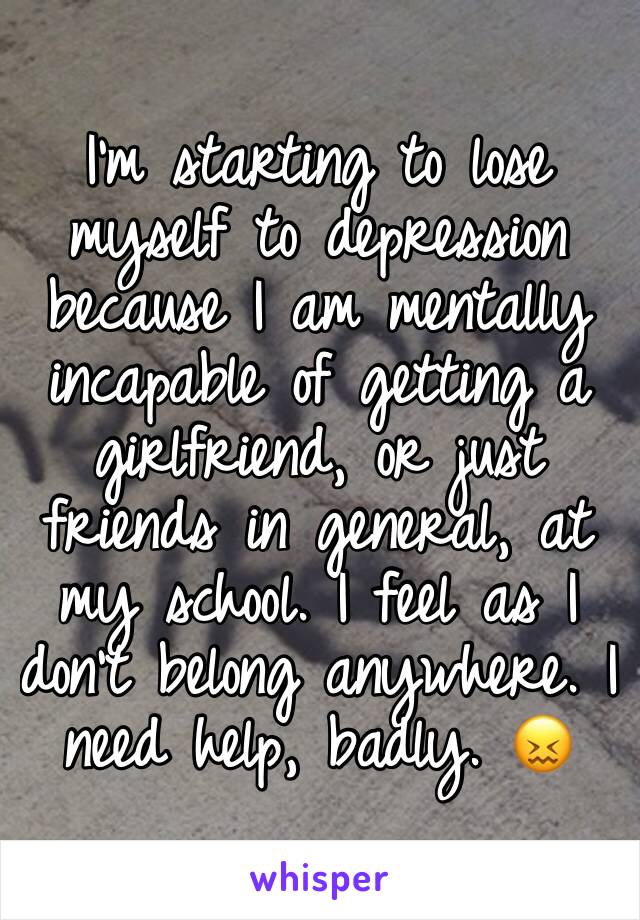 I'm starting to lose myself to depression because I am mentally incapable of getting a girlfriend, or just friends in general, at my school. I feel as I don't belong anywhere. I need help, badly. 😖