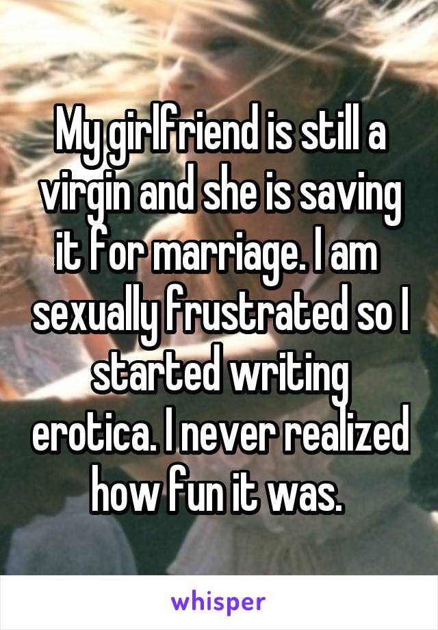 My girlfriend is still a virgin and she is saving it for marriage. I am  sexually frustrated so I started writing erotica. I never realized how fun it was. 
