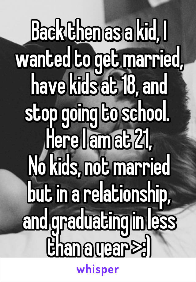 Back then as a kid, I wanted to get married, have kids at 18, and stop going to school. 
Here I am at 21,
No kids, not married but in a relationship, and graduating in less than a year >:)