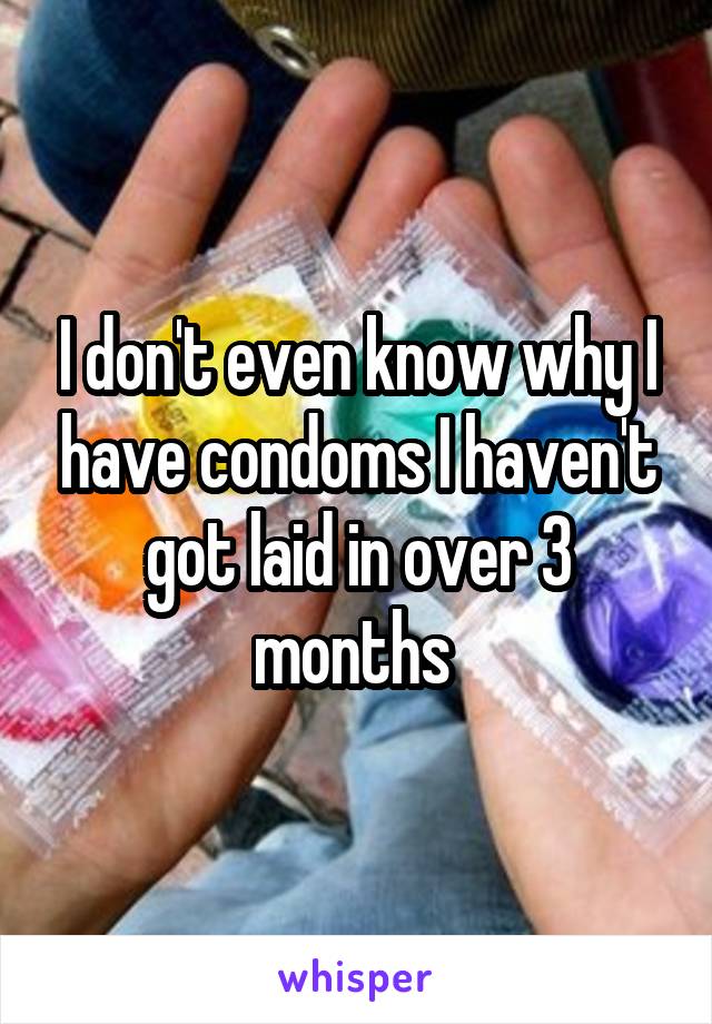 I don't even know why I have condoms I haven't got laid in over 3 months 