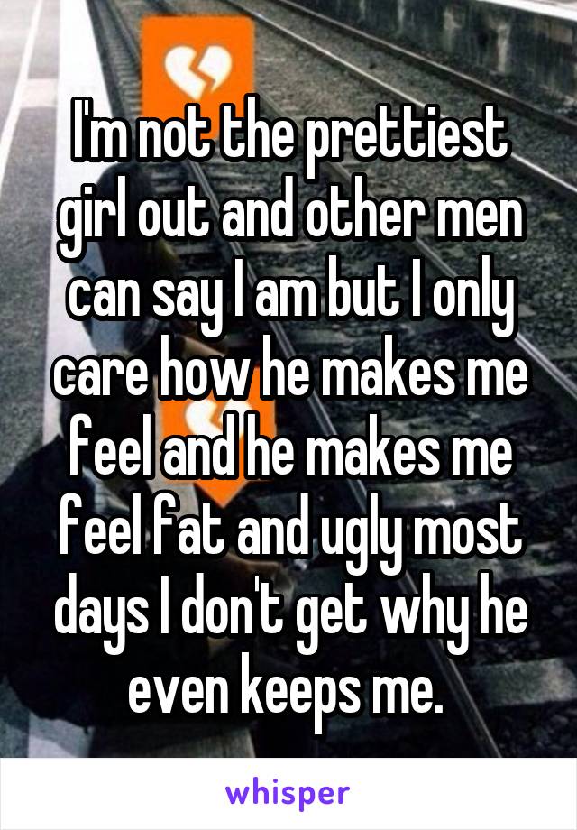 I'm not the prettiest girl out and other men can say I am but I only care how he makes me feel and he makes me feel fat and ugly most days I don't get why he even keeps me. 