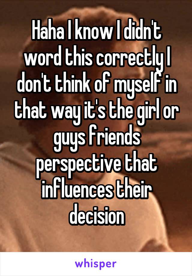 Haha I know I didn't word this correctly I don't think of myself in that way it's the girl or guys friends perspective that influences their decision
