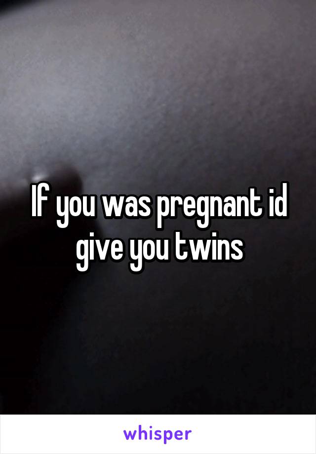 If you was pregnant id give you twins