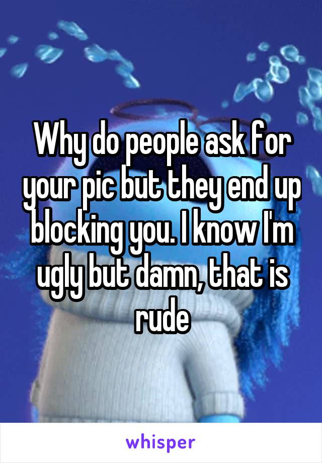 Why do people ask for your pic but they end up blocking you. I know I'm ugly but damn, that is rude