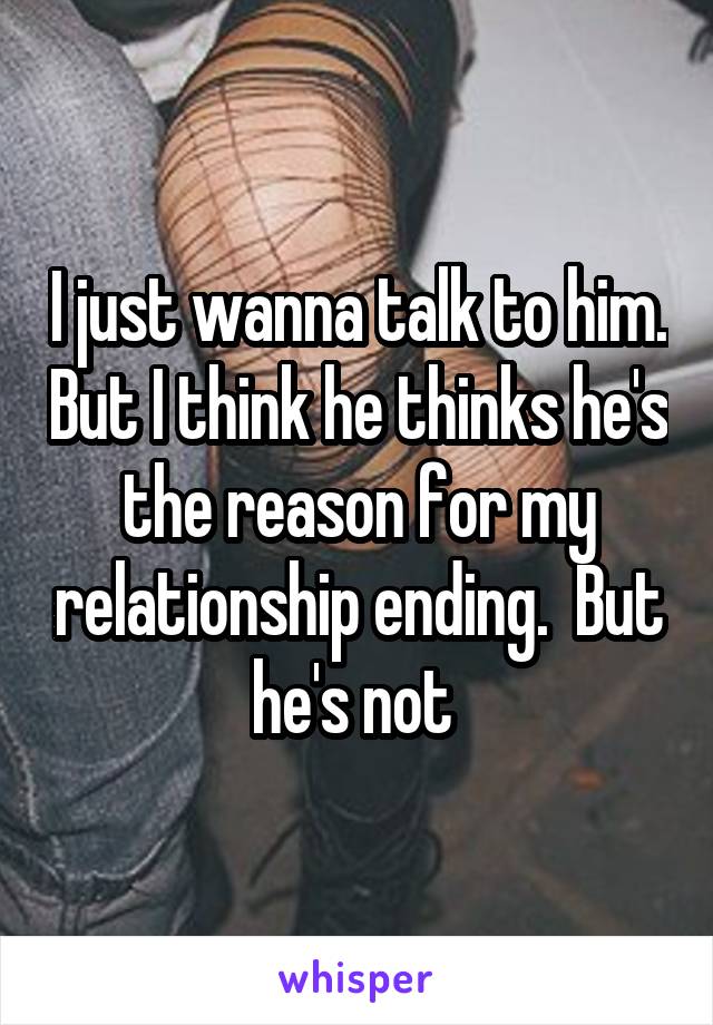 I just wanna talk to him. But I think he thinks he's the reason for my relationship ending.  But he's not 