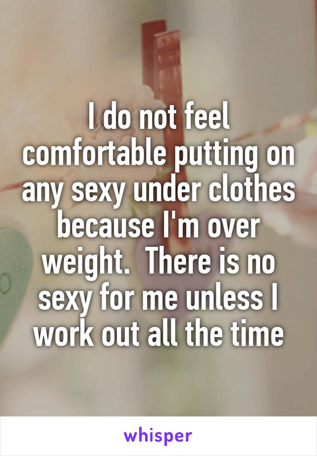 I do not feel comfortable putting on any sexy under clothes because I'm over weight.  There is no sexy for me unless I work out all the time