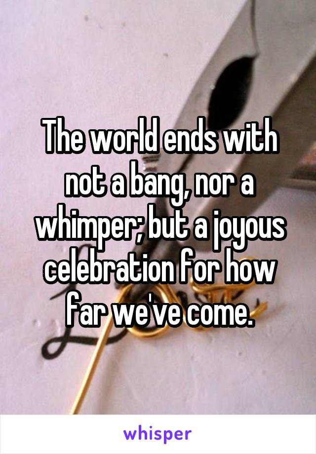 The world ends with not a bang, nor a whimper; but a joyous celebration for how far we've come.
