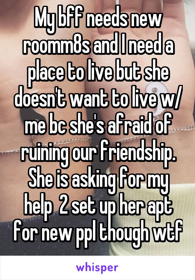 My bff needs new roomm8s and I need a place to live but she doesn't want to live w/ me bc she's afraid of ruining our friendship. She is asking for my help  2 set up her apt for new ppl though wtf 