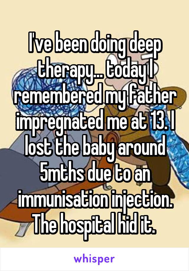 I've been doing deep therapy... today I remembered my father impregnated me at 13. I lost the baby around 5mths due to an immunisation injection. The hospital hid it. 
