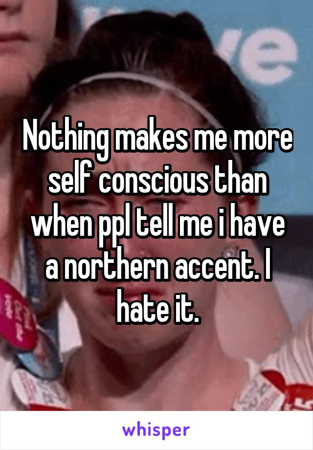 Nothing makes me more self conscious than when ppl tell me i have a northern accent. I hate it.