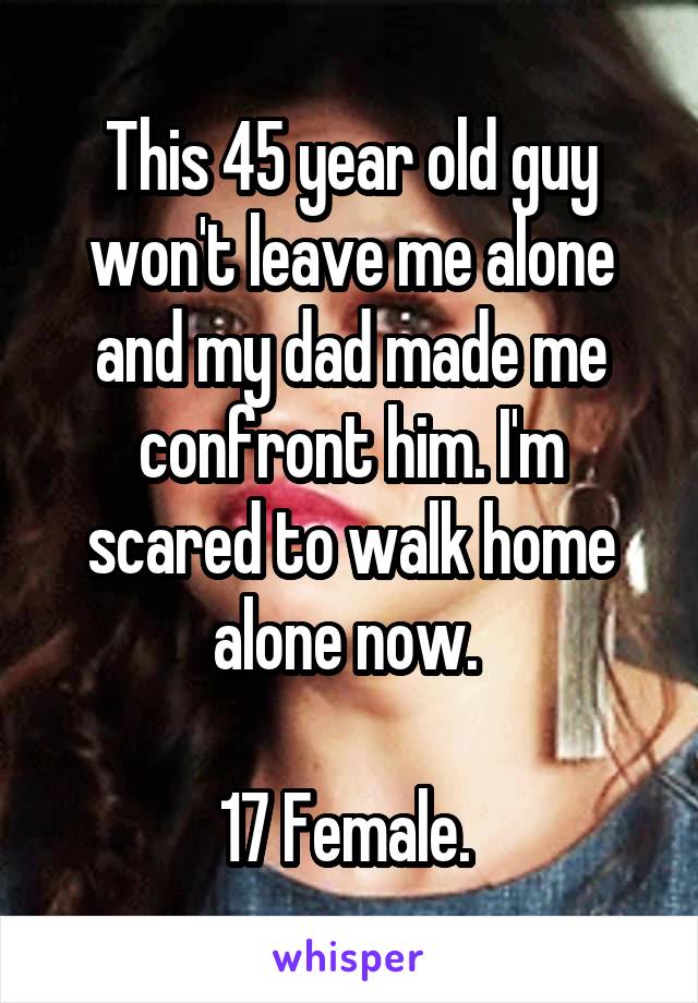 This 45 year old guy won't leave me alone and my dad made me confront him. I'm scared to walk home alone now. 

17 Female. 