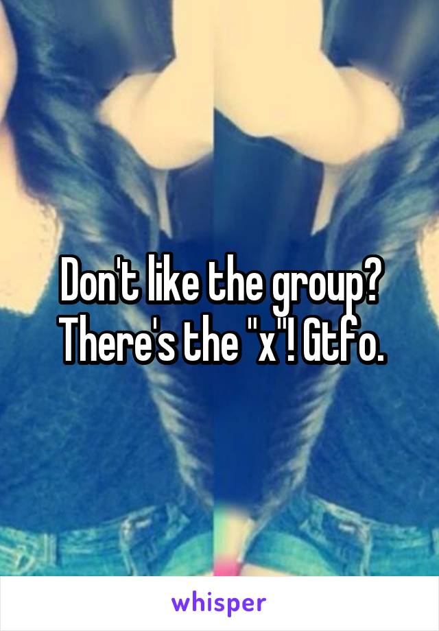 Don't like the group? There's the "x"! Gtfo.
