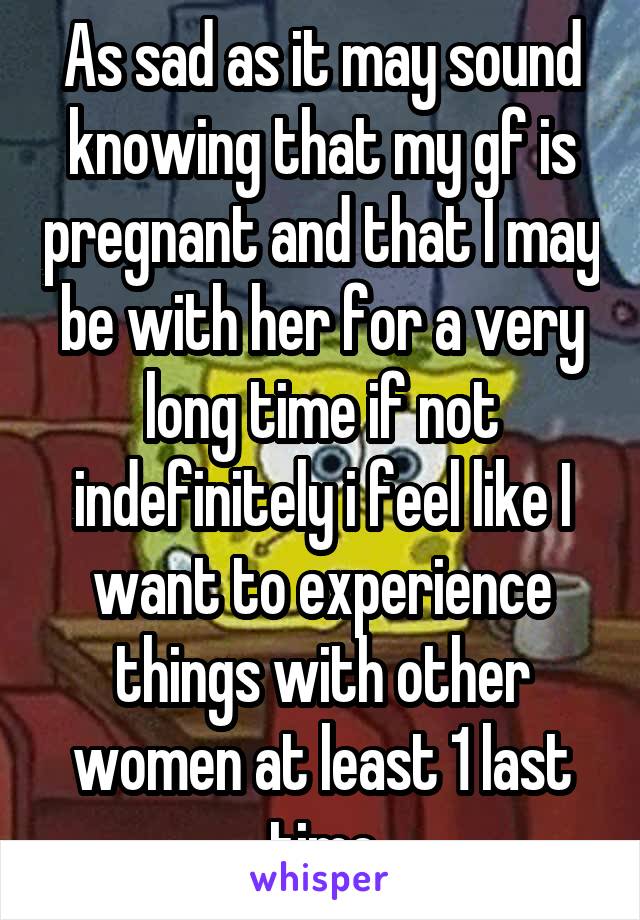 As sad as it may sound knowing that my gf is pregnant and that I may be with her for a very long time if not indefinitely i feel like I want to experience things with other women at least 1 last time