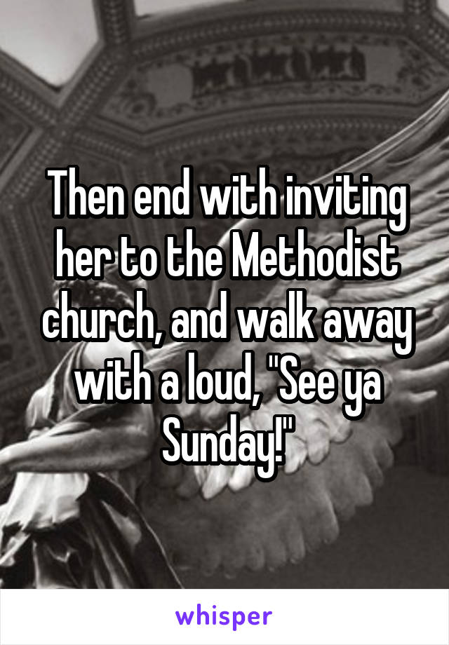 Then end with inviting her to the Methodist church, and walk away with a loud, "See ya Sunday!"