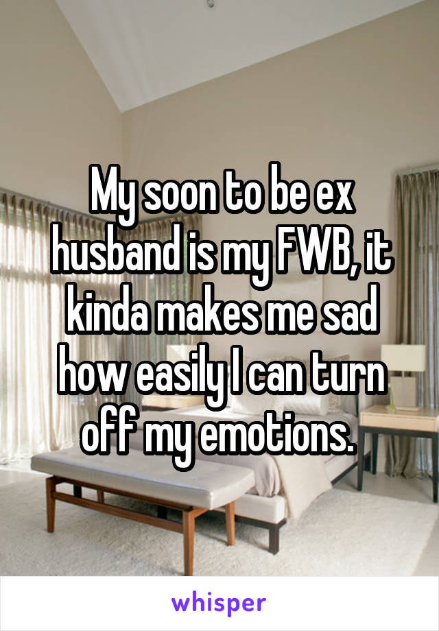 My soon to be ex husband is my FWB, it kinda makes me sad how easily I can turn off my emotions. 