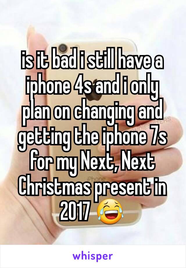 is it bad i still have a iphone 4s and i only plan on changing and getting the iphone 7s for my Next, Next Christmas present in 2017 😂