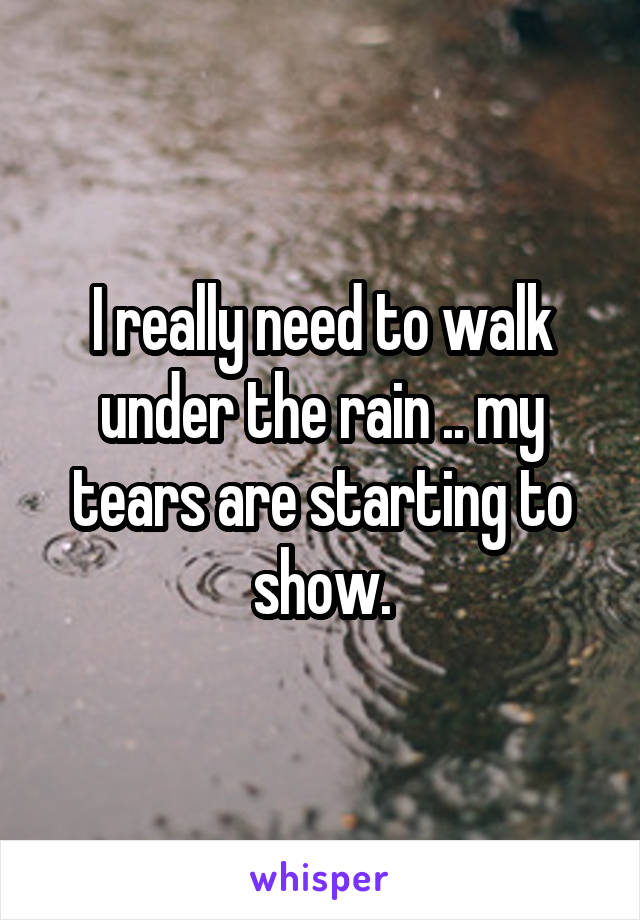 I really need to walk under the rain .. my tears are starting to show.
