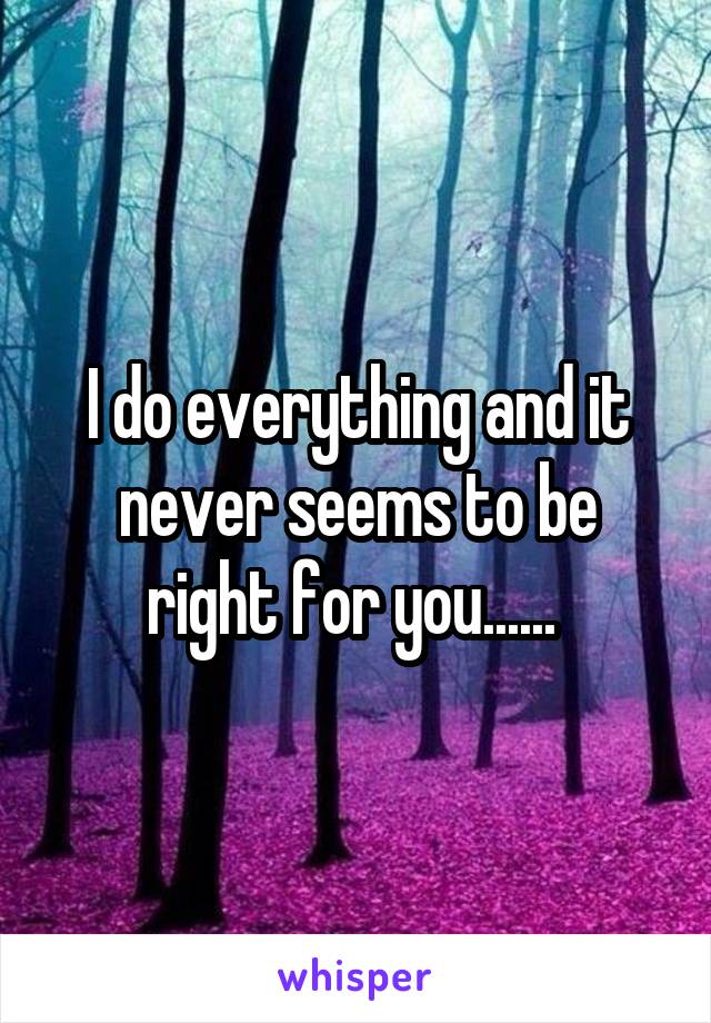 I do everything and it never seems to be right for you...... 