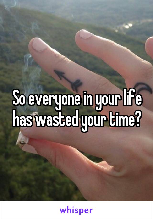 So everyone in your life has wasted your time?
