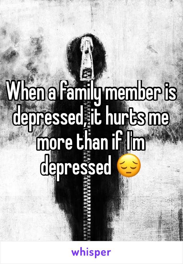 When a family member is depressed, it hurts me more than if I'm depressed 😔