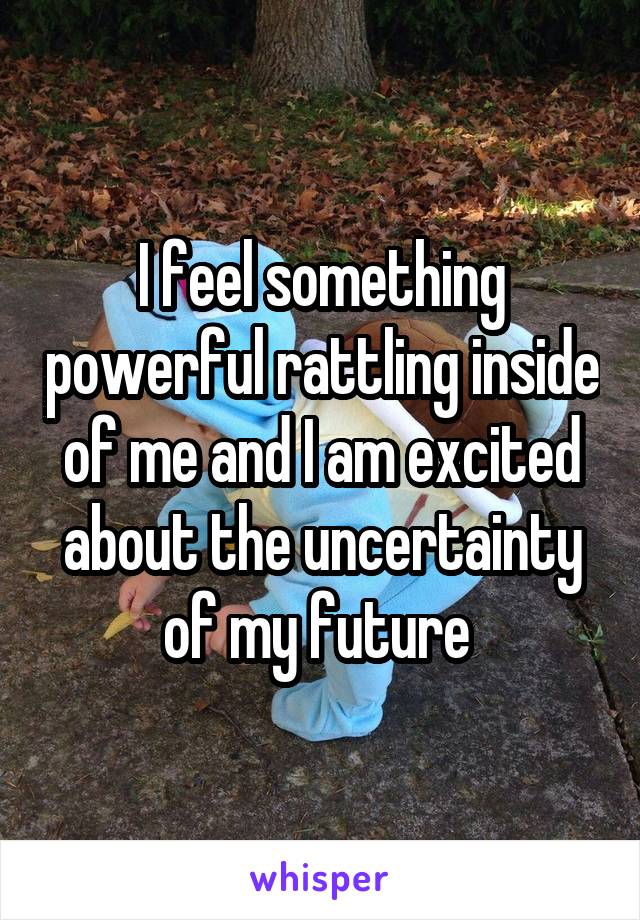 I feel something powerful rattling inside of me and I am excited about the uncertainty of my future 