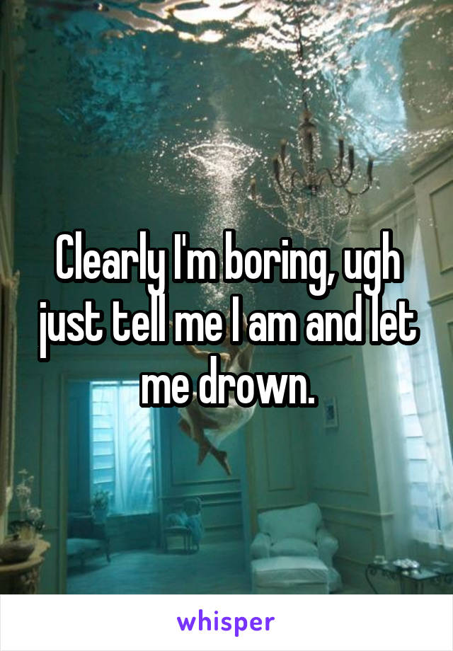 Clearly I'm boring, ugh just tell me I am and let me drown.
