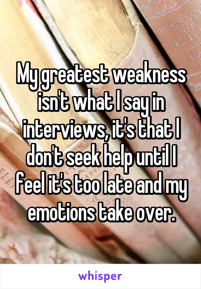 My greatest weakness isn't what I say in interviews, it's that I don't seek help until I feel it's too late and my emotions take over.