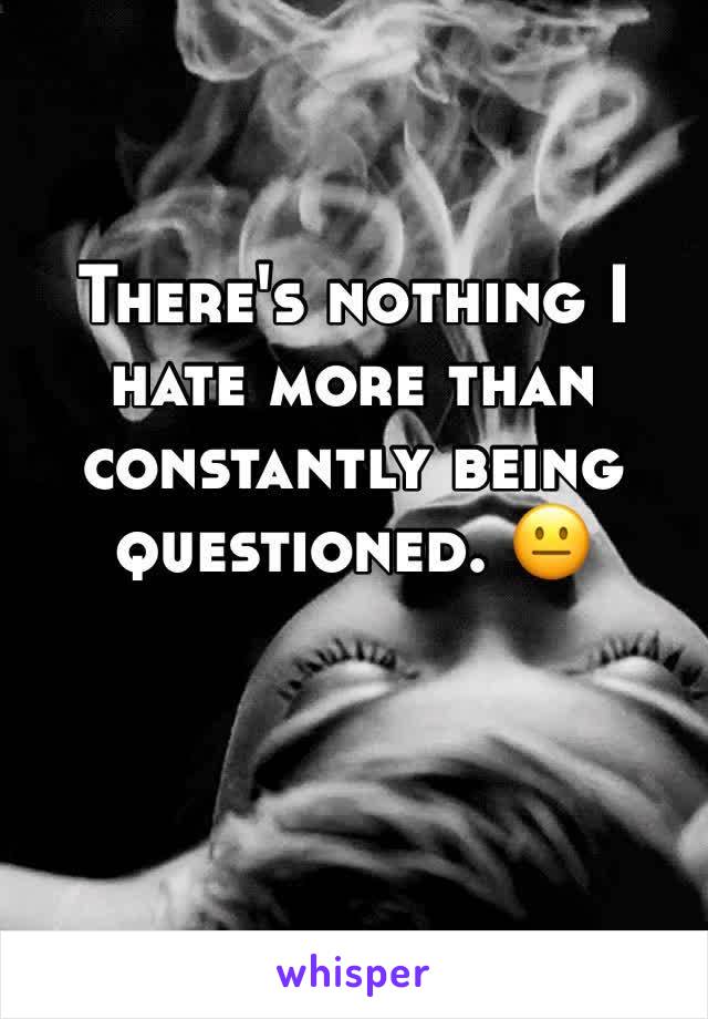 There's nothing I hate more than constantly being questioned. 😐