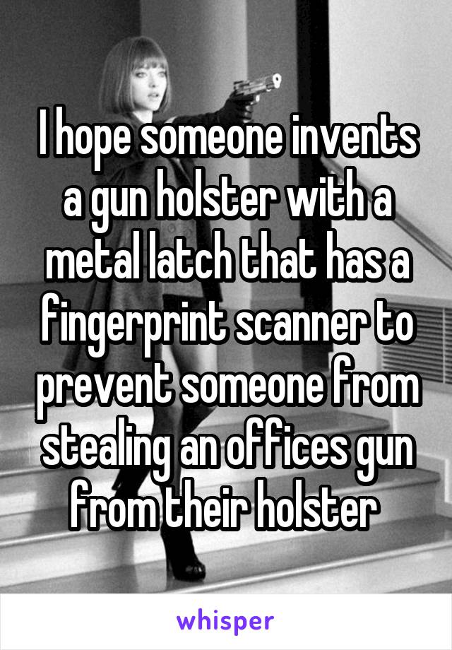 I hope someone invents a gun holster with a metal latch that has a fingerprint scanner to prevent someone from stealing an offices gun from their holster 
