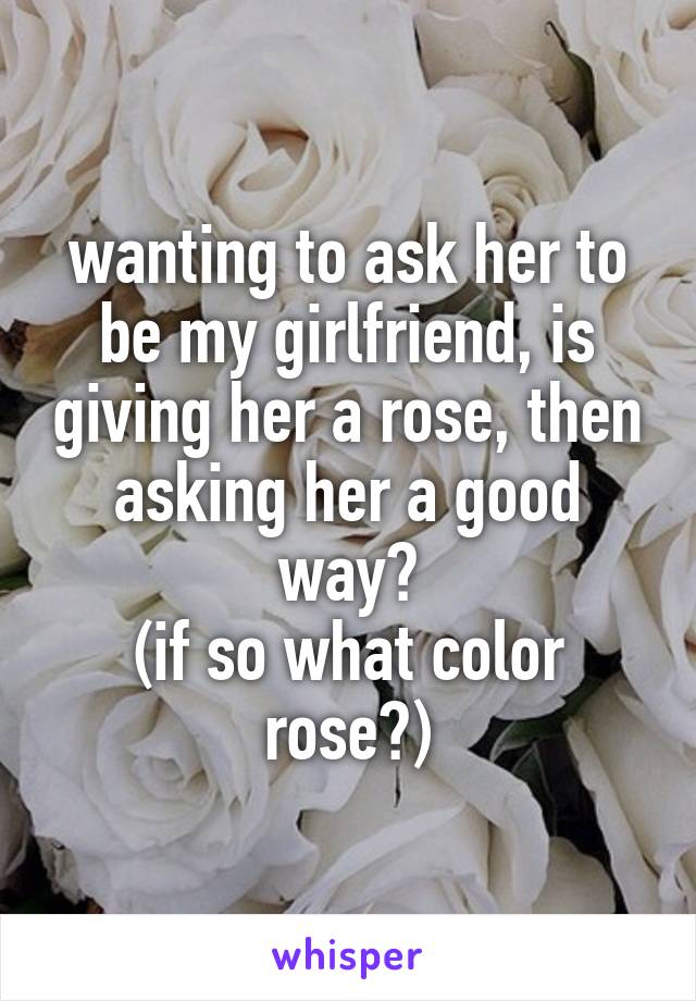 wanting to ask her to be my girlfriend, is giving her a rose, then asking her a good way?
(if so what color rose?)