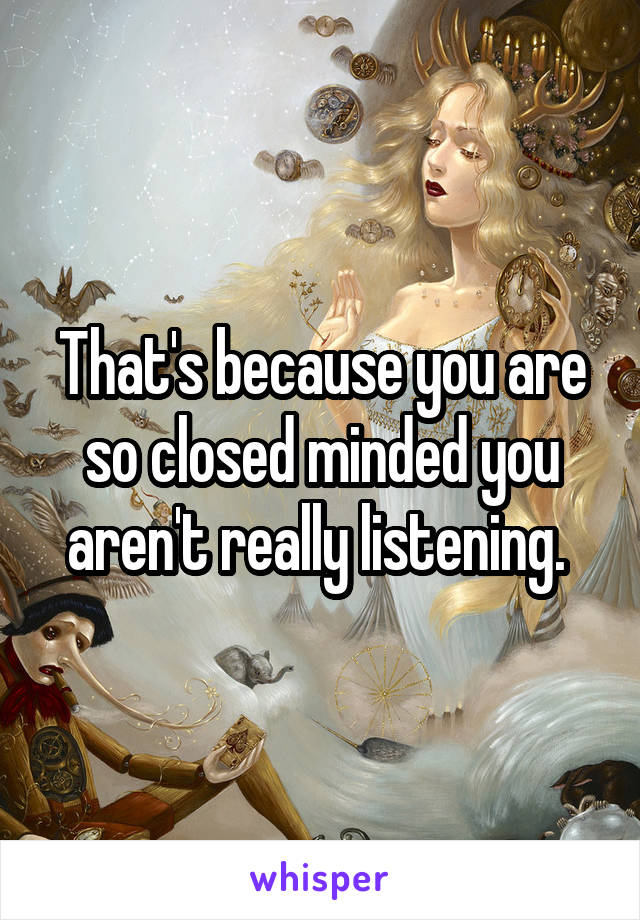 That's because you are so closed minded you aren't really listening. 