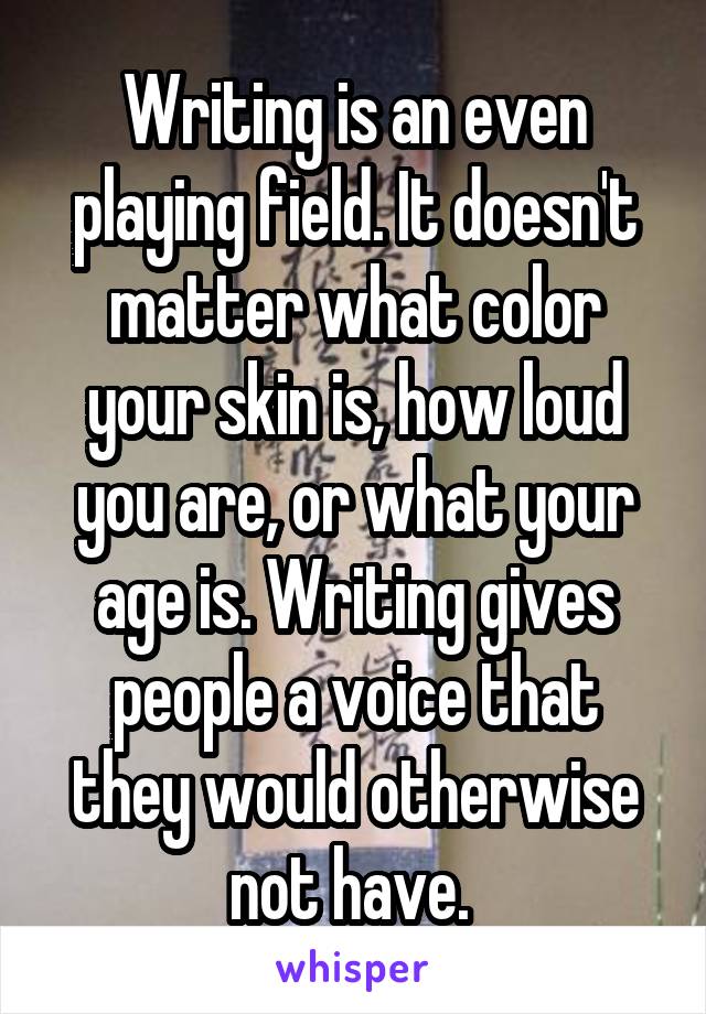Writing is an even playing field. It doesn't matter what color your skin is, how loud you are, or what your age is. Writing gives people a voice that they would otherwise not have. 