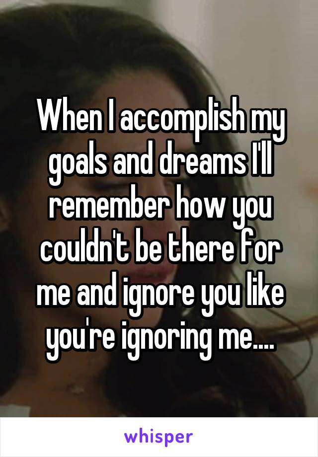 When I accomplish my goals and dreams I'll remember how you couldn't be there for me and ignore you like you're ignoring me....
