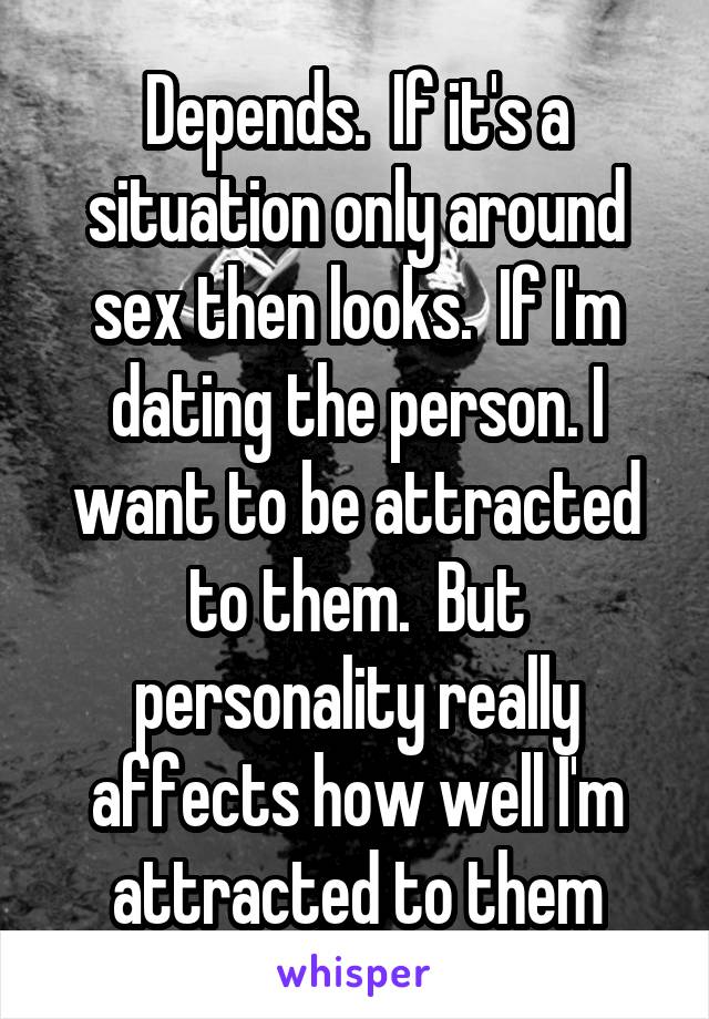 Depends.  If it's a situation only around sex then looks.  If I'm dating the person. I want to be attracted to them.  But personality really affects how well I'm attracted to them